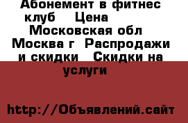 Абонемент в фитнес клуб  › Цена ­ 4 000 - Московская обл., Москва г. Распродажи и скидки » Скидки на услуги   